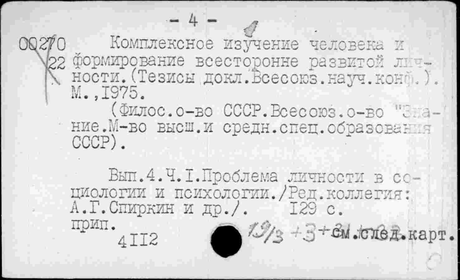 ﻿- 4 - л
ОС 2/О	Комплексное изучение человека и
\22 формирование всесторонне развитой Л1 -!\ ности. (Тезисы докл.Всесоюз.науч.кон' .)'. | М.,1975.
(Филос.о-во СССР.Всесоюз.о-бо "С и-ние.И-во высш.и средн.спец.образовав СССР).
Был. 4. Ч. I. Проблема личности в социологии и психологии./Ред.коллегия: А.Г.Спиркин и др./.	129 с.
прип.
4112
^3 3д. карт